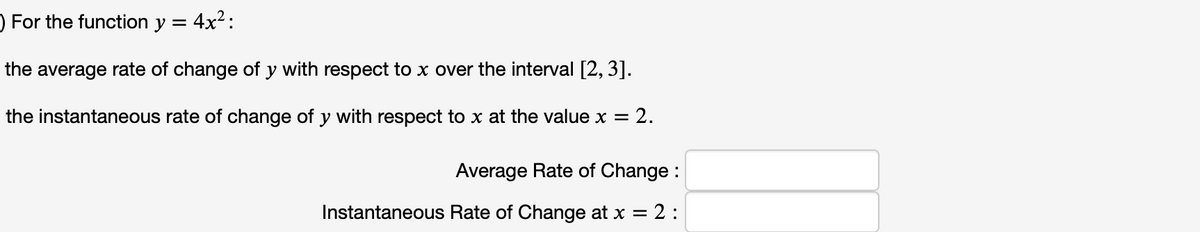) For the function y =
: 4x²:
the average rate of change of y with respect to x over the interval [2, 3].
the instantaneous rate of change of y with respect to x at the value x = 2.
Average Rate of Change :
2:
Instantaneous Rate of Change at x =
