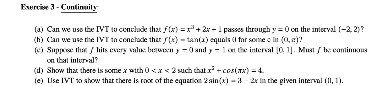 Exercise 3 - Continuity:
(a) Can we use the IVT to conclude that f (x) = x³ + 2x +1 passes through y
O on the interval (-2, 2)?
(b) Can we use the IVT to conclude that f (x) = tan(x) equals 0 for some c in (0, 7)?
(c) Suppose that f hits every value between y = 0 and y = 1 on the interval [0, 1]. Must f be continuous
on that interval?
(d) Show that there is some x with 0 < x < 2 such that x² + cos(ax) = 4.
(e) Use IVT to show that there is root of the equation 2 sin(x) = 3 – 2x in the given interval (0, 1).
