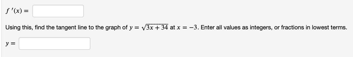 f '(x) =
Using this, find the tangent line to the graph of y = V3x + 34 at x = -3. Enter all values as integers, or fractions in lowest terms.
y =
