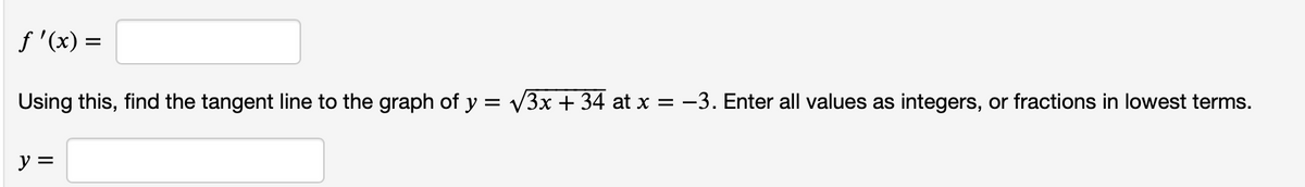 f '(x) =
Using this, find the tangent line to the graph of y = V3x + 34 at x = -3. Enter all values as integers, or fractions in lowest terms.
y =
