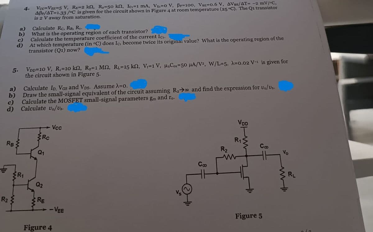 5.
ம்
a)
b)
c)
6308
d)
4-
Vec-VER-5 V, RE-2 kn, R-50 kn, Ic-1 mA, VE-0 V, B-100, VBE-0.6 V, AVBE/AT- -2 mV/°C,
ABF/AT=1.33/°C is given for the circuit shown in Figure 4 at room temperature (25 °C). The Q1 transistor
is 2 V away from saturation.
Calculate Rc, RB, R₁.
What is the operating region of each transistor?
Calculate the temperature coefficient of the current Ic
At which temperature (in °C) does Ic, become twice its original value? What is the operating region of the
transistor (Q1) now?
VDD=10 V, R₁=10 k2, R2=1 M, RL=15 kn, V=1 V, μnCox 50 μA/V2, W/L-5, λ=0.02 V-1 is given for
the circuit shown in Figure 5.
Draw the small-signal equivalent of the circuit assuming Rao and find the expression for U./us.
Calculate the MOSFET small-signal parameters gm and ro-
a)
Calculate Ip. Vas and Vps. Assume λ=0.
b)
c)
d)
Calculate vo/Vs.
Rc
RB
Q1
R2
R1
Q2
RE
Vcc
-VEE
Figure 4
VDD
R₁
Сф
R₂
Vo
www
Coo
Figure 5
RL
هله