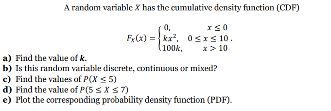 A random variable X has the cumulative density function (CDF)
0,
x≤0
Fx(x) = kx², 0≤x≤ 10.
(100k,
x > 10
a) Find the value of k.
b) Is this random variable discrete, continuous or mixed?
c) Find the values of P(X ≤ 5)
d) Find the value of P(5 ≤ x ≤7)
e) Plot the corresponding probability density function (PDF).