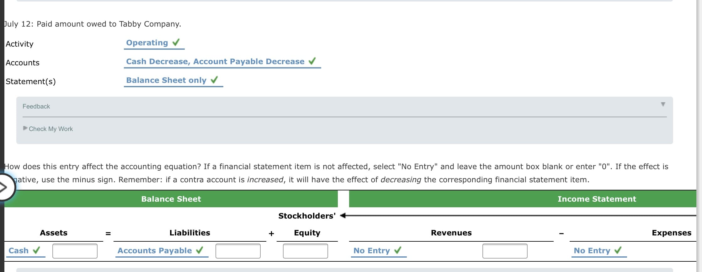 July 12: Paid amount owed to Tabby Company.
Activity
Operating v
Accounts
Cash Decrease, Account Payable Decrease
Statement(s)
Balance Sheet only v
Feedback
Check My Work
How does this entry affect the accounting equation? If a financial statement item is not affected, select "No Entry" and leave the amount box blank or enter "0". If the effect is
gative, use the minus sign. Remember: if a contra account is increased, it will have the effect of decreasing the corresponding financial statement item.

