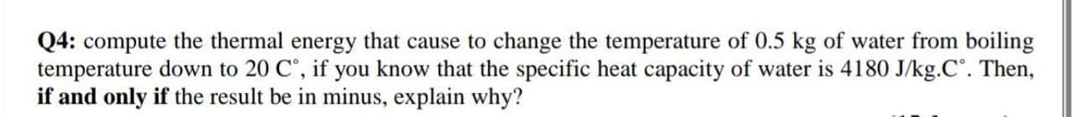 Q4: compute the thermal energy that cause to change the temperature of 0.5 kg of water from boiling
temperature down to 20 C°, if you know that the specific heat capacity of water is 4180 J/kg.C°. Then,
if and only if the result be in minus, explain why?
