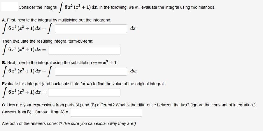Consider the integral 6x2 (2 + 1) dz. In the following, we will evaluate the integral using two methods.
A. First, rewrite the integral by multiplying out the integrand:
| 62 (2 + 1) dr =
da
Then evaluate the resulting integral term-by-term:
| 62* (z' + 1) da =
B. Next, rewrite the integral using the substitution w = x +1:
6x2 (r + 1) dr = |
dw
Evaluate this integral (and back-substitute for w) to find the value of the original integral:
| 62* (2* + 1) dz =
C. How are your expressions from parts (A) and (B) different? What is the difference between the two? (Ignore the constant of integration.)
(answer from B)-(answer from A) =
Are both of the answers correct? (Be sure you can explain why they are!)
