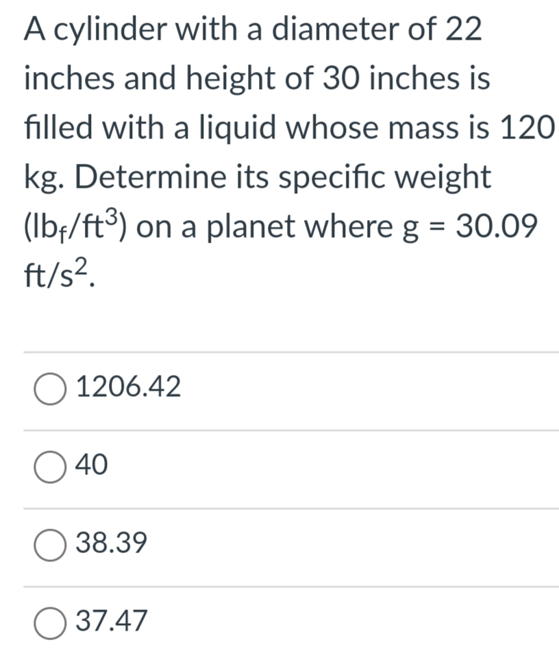 A cylinder with a diameter of 22
inches and height of 30 inches is
filled with a liquid whose mass is 120
kg. Determine its specific weight
(Ibf/ft³) on a planet where g = 30.09
ft/s?.
1206.42
40
38.39
O 37.47
