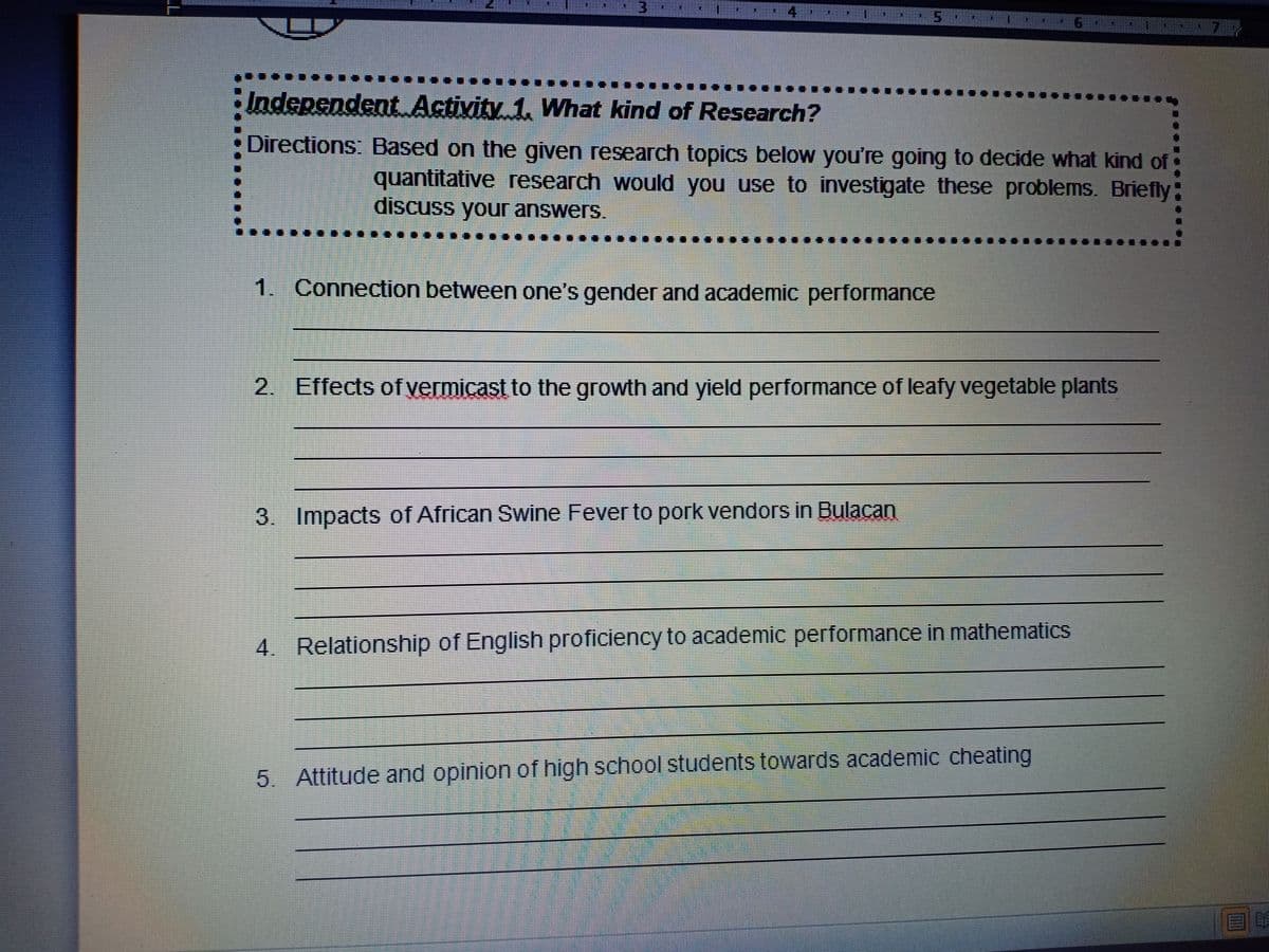 ladependent Activity 1. What kind of Research?
Directions: Based on the given research topics below you're going to decide what kind of
quantitative research would you use to investigate these problems. Briefly
discuss your answers.
...
1. Connection between one's gender and academic performance
2. Effects of vermicast to the growth and yield performance of leafy vegetable plants
3. Impacts of African Swine Fever to pork vendors in Bulacan
4. Relationship of English proficiency to academic performance in mathematics
5. Attitude and opinion of high school students towards academic cheating
