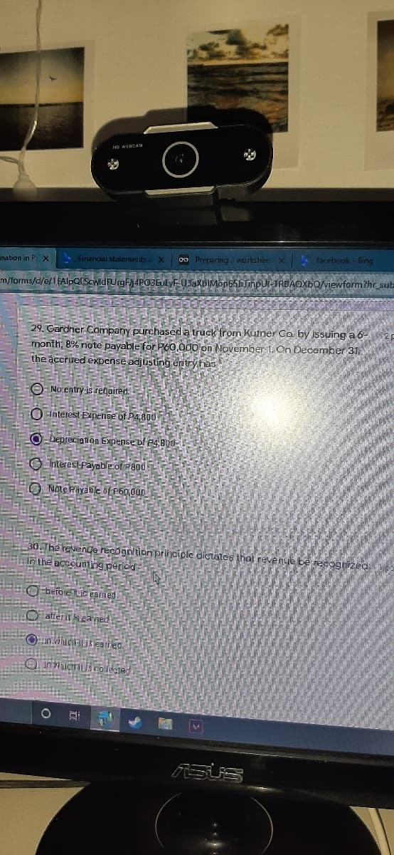 HD WERCAM
A Financal stalements aX
o0 Preparing workshee X facebook- Bing
ination in P X
m/forms/d/e/1FAlpQIScwid FUrgFj4POBEULVF-03aXbIMon65bJinpul-TRBAOXBO/viewform?hr_sub
29. Gardner.Company purchased a truck from Kutner Co by issuing a 6-
month, 8% note payable for P60,000 on November 1. On December 31,
the accrued expense adjusting entryhas
O- No entry-is required.
O Interest Expense of P4800
O-Depreciation Expense of P4,800-
O Interestfayable of P800
O Note Payable of P60,00
30.The revenge recognition principle dictales that revenue be
Inthe accounting period
reco
Obefoietic eamed
O afferit s eaned,
inhicitisearred.
O Innichis collecied
