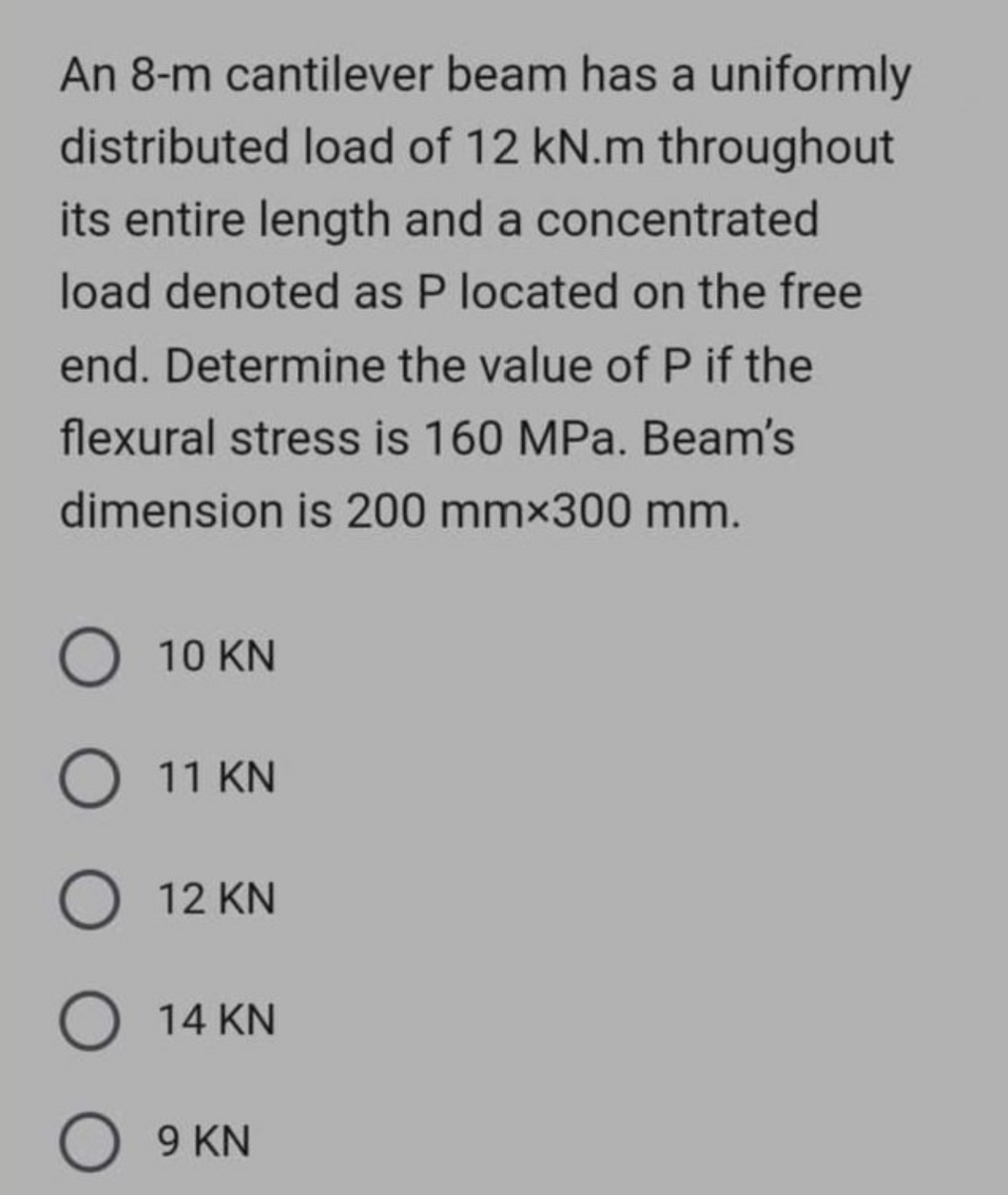 An 8-m cantilever beam has a uniformly
distributed load of 12 kN.m throughout
its entire length and a concentrated
load denoted as P located on the free
end. Determine the value of P if the
flexural stress is 160 MPa. Beam's
dimension is 200 mmx300 mm.
O 10 KN
O 11 KN
O 12 KN
O 14 KN
O 9 KN