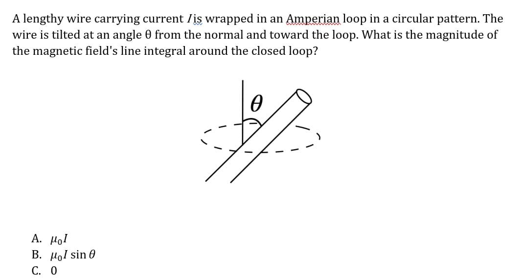 A lengthy wire carrying current is wrapped in an Amperian loop in a circular pattern. The
wire is tilted at an angle 0 from the normal and toward the loop. What is the magnitude of
the magnetic field's line integral around the closed loop?
A. μοι
B. μl sin 0
C. 0
Ꮎ
- ۴