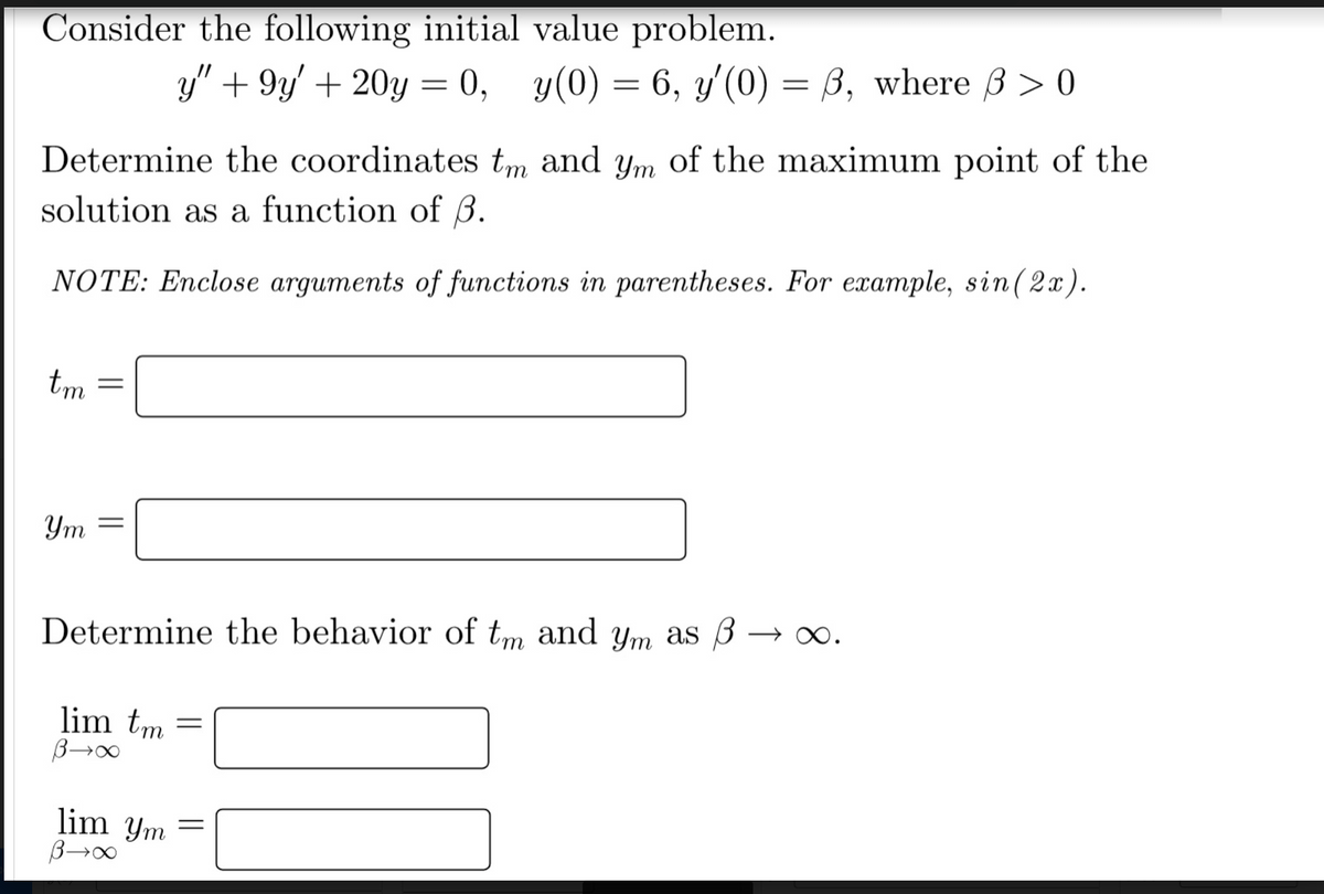 Consider the following initial value problem.
Determine the coordinates tm and ym of the maximum point of the
solution as a function of B.
NOTE: Enclose arguments of functions in parentheses. For example, sin(2x).
tm
Ym
-
y" +9y' + 20y = 0, y(0) = 6, y'(0) = 3, where 3 > 0
Determine the behavior of tm and ym as 3 →∞.
lim tm
B→∞
lim ym
B→∞
=