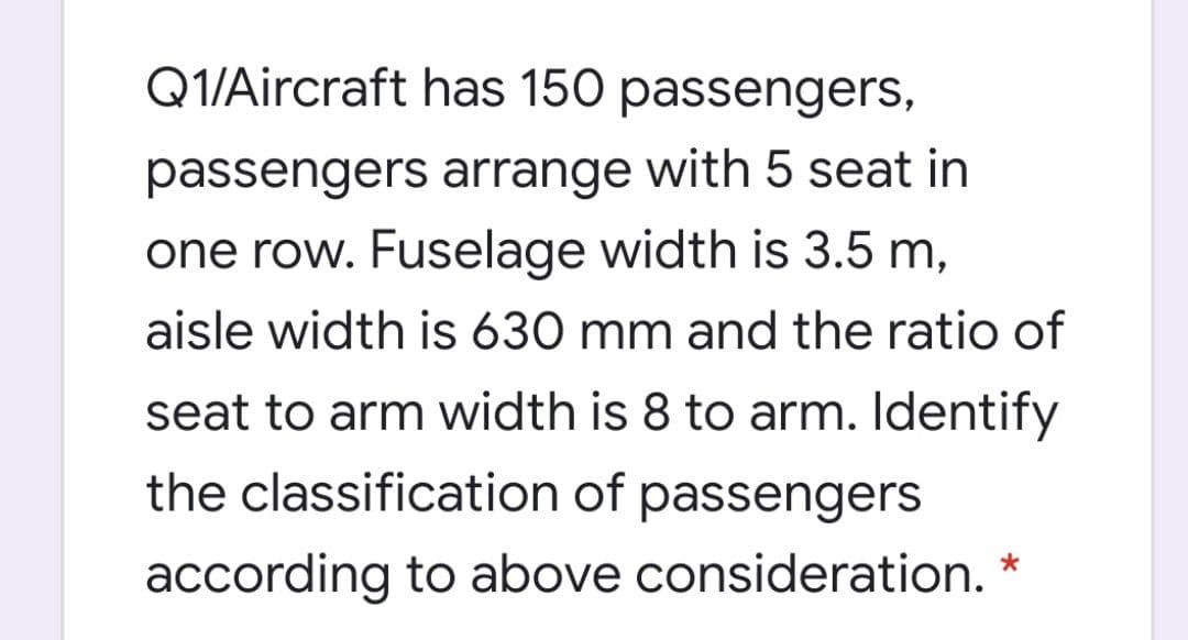 Q1/Aircraft has 150 passengers,
passengers arrange with 5 seat in
one row. Fuselage width is 3.5 m,
aisle width is 630 mm and the ratio of
seat to arm width is 8 to arm. Identify
the classification of passengers
according to above consideration.
