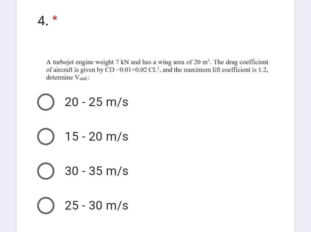 4. *
A turbojet engine weight 7 kN and has a wing area of 20 m². The drag coefficient
of aircraft is given by CD 0.01+0.02 CL?, and the maximum lift coefficient is 1.2,
determine Vstall :
20 - 25 m/s
15 - 20 m/s
30 - 35 m/s
25 - 30 m/s
