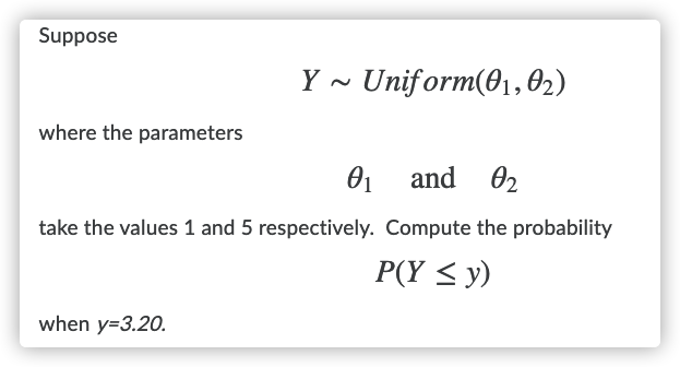 Suppose
Y - Uniform(01, 02)
where the parameters
01 and 02
take the values 1 and 5 respectively. Compute the probability
P(Y < y)
when y=3.20.
