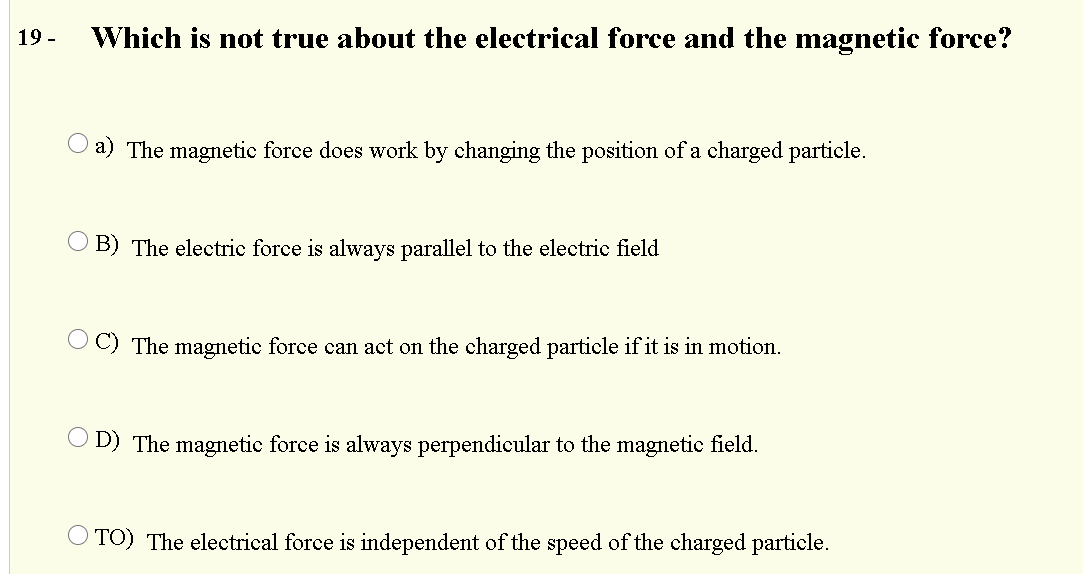 19 -
Which is not true about the electrical force and the magnetic force?
O a) The magnetic force does work by changing the position of a charged particle.
O B) The electric force is always parallel to the electric field
O C) The magnetic force can act on the charged particle if it is in motion.
O D) The magnetic force is always perpendicular to the magnetic field.
O TO) The electrical force is independent of the speed of the charged particle.
