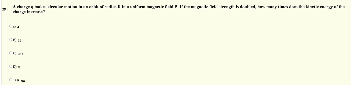 A charge q makes circular motion in an orbit of radius R in a uniform magnetic field B. If the magnetic field strength is doubled, how many times does the kinetic energy of the
charge increase?
28 -
а) 4
ОВ) 16
O C) 2nd
O D) 8
O TO) one
