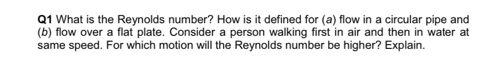 Q1 What is the Reynolds number? How is it defined for (a) flow in a circular pipe and
(b) flow over a flat plate. Consider a person walking first in air and then in water at
same speed. For which motion will the Reynolds number be higher? Explain.
