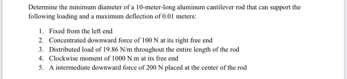 Determine the minimum diameter of a 10-meter-long aluminum cantilever rod that can support the
following loading and a maximum deflection of 0.01 meters:
1. Fixed from the left end
2. Concentrated downward force of 100 N at its right free end
3. Distributed load of 19.86 N/m throughout the entire length of the rod
4. Clockwise moment of 1000 N.m at its free end
5. A intermediate downward force of 200 N placed at the center of the rod