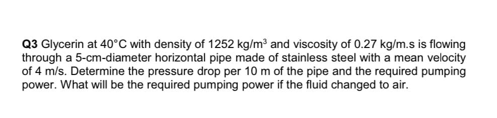 Q3 Glycerin at 40°C with density of 1252 kg/m³ and viscosity of 0.27 kg/m.s is flowing
through a 5-cm-diameter horizontal pipe made of stainless steel with a mean velocity
of 4 m/s. Determine the pressure drop per 10 m of the pipe and the required pumping
power. What will be the required pumping power if the fluid changed to air.