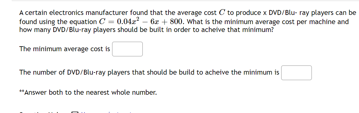 A certain electronics manufacturer found that the average cost C to produce x DVD/Blu- ray players can be
found using the equation C= 0.04x – 6x + 800. What is the minimum average cost per machine and
how many DVD/Blu-ray players should be built in order to acheive that minimum?
The minimum average cost is
The number of DVD/Blu-ray players that should be build to acheive the minimum is
**Answer both to the nearest whole number.
