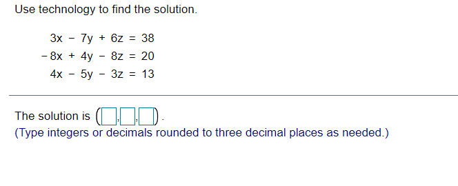 Use technology to find the solution.
3x
7y + 6z = 38
- 8x + 4y - 8z = 20
4x
5y - 3z = 13
The solution is (|I D
(Type integers or decimals rounded to three decimal places as needed.)
