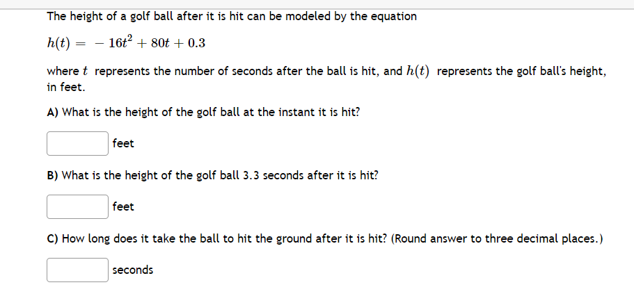 The height of a golf ball after it is hit can be modeled by the equation
h(t) =
16t + 80t + 0.3
where t represents the number of seconds after the ball is hit, and h(t) represents the golf ball's height,
in feet.
A) What is the height of the golf ball at the instant it is hit?
feet
B) What is the height of the golf ball 3.3 seconds after it is hit?
feet
C) How long does it take the ball to hit the ground after it is hit? (Round answer to three decimal places.)
seconds
