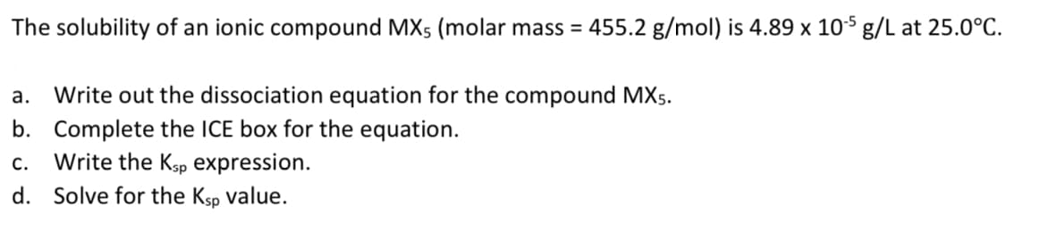 The solubility of an ionic compound MX5 (molar mass = 455.2 g/mol) is 4.89 x 10s g/L at 25.0°C.
а.
Write out the dissociation equation for the compound MXs.
b. Complete the ICE box for the equation.
Write the Ksp expression.
с.
d. Solve for the Ksp value.
