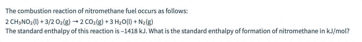 The combustion reaction of nitromethane fuel occurs as follows:
2 CH3NO2(1) + 3/2 O2(g)
2 CO2(g) + 3 H20(1) + N2(g)
The standard enthalpy of this reaction is -1418 kJ. What is the standard enthalpy of formation of nitromethane in kJ/mol?
