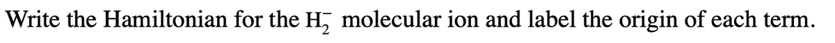 Write the Hamiltonian for the H, molecular ion and label the origin of each term.
