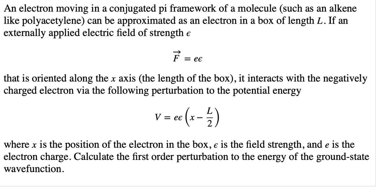 An electron moving in a conjugated pi framework of a molecule (such as an alkene
like polyacetylene) can be approximated as an electron in a box of length L. If an
externally applied electric field of strength e
= ee
that is oriented along the x axis (the length of the box), it interacts with the negatively
charged electron via the following perturbation to the potential energy
V = ee
where x is the position of the electron in the box, e is the field strength, and e is the
electron charge. Calculate the first order perturbation to the energy of the ground-state
wavefunction.
