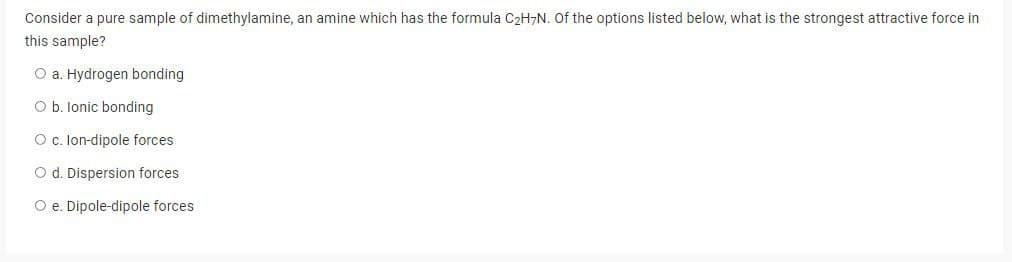 Consider a pure sample of dimethylamine, an amine which has the formula C₂H7N. Of the options listed below, what is the strongest attractive force in
this sample?
O a. Hydrogen bonding
O b. lonic bonding
O c. Ion-dipole forces
O d. Dispersion forces
O e. Dipole-dipole forces