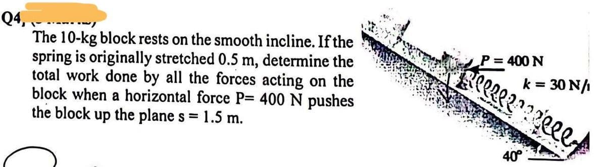 Q4,
The 10-kg block rests on the smooth incline. If the
spring is originally stretched 0.5 m, determine the
total work done by all the forces acting on the
block when a horizontal force P= 400 N pushes
the block up the plane s =
1.5 m.
P = 400 N
k = 30 N/
F l l l l ? ? ? ? l l l y
40°