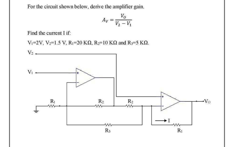 For the circuit shown below, derive the amplifier gain.
Vo
V₂ - V₁
Find the current I if:
V₁-2V, V₂=1.5 V, R₁-20 KQ2, R₂-10 K and R3-5 KQ.
V₂
V₁
Av
R₁
ww
R₂
ww
ww
R3
R₂
ww
I
www
R₁
•Vo