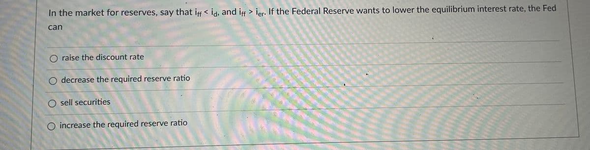 In the market for reserves, say that if < id, and if > ier. If the Federal Reserve wants to lower the equilibrium interest rate, the Fed
can
O raise the discount rate
O decrease the required reserve ratio
O sell securities
O increase the required reserve ratio
