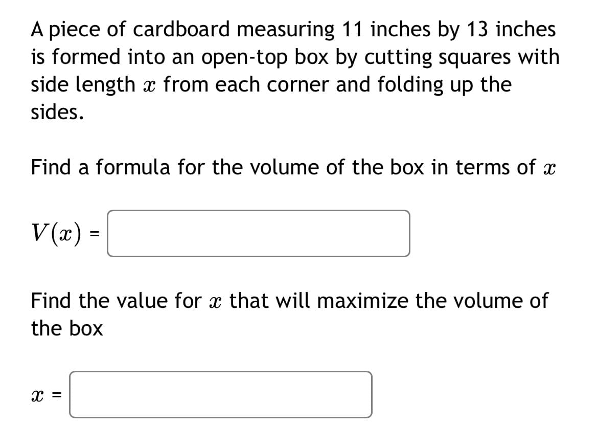 A piece of cardboard measuring 11 inches by 13 inches
is formed into an open-top box by cutting squares with
side length from each corner and folding up the
sides.
Find a formula for the volume of the box in terms of x
V(x) =
Find the value for x that will maximize the volume of
the box
= x
