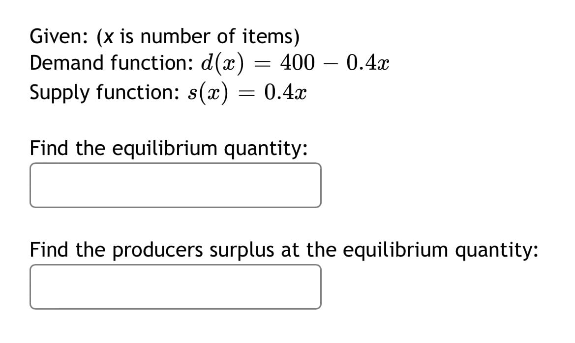 Given: (x is number of items)
Demand function: d(x)
= 400 – 0.4x
-
Supply function: s(x) = 0.4x
Find the equilibrium quantity:
Find the producers surplus at the equilibrium quantity:
