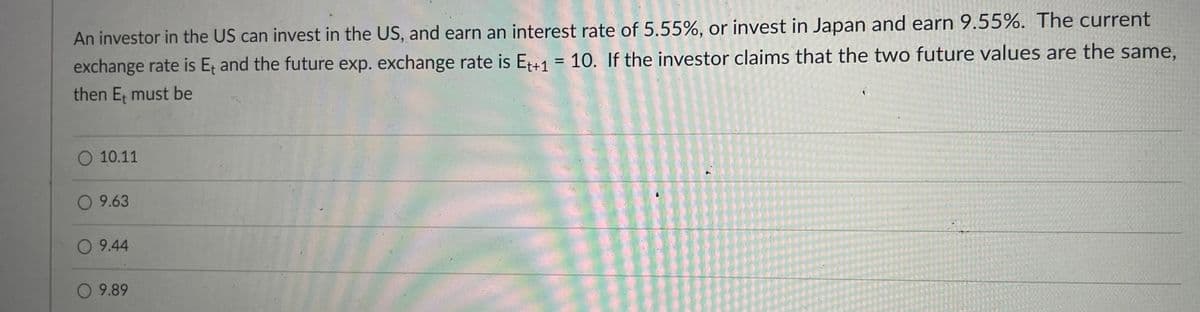 An investor in the US can invest in the US, and earn an interest rate of 5.55%, or invest in Japan and earn 9.55%. The current
exchange rate is Et and the future exp. exchange rate is Et+1 = 10. If the investor claims that the two future values are the same,
then E; must be
O 10.11
O 9.63
O 9.44
O 9.89
