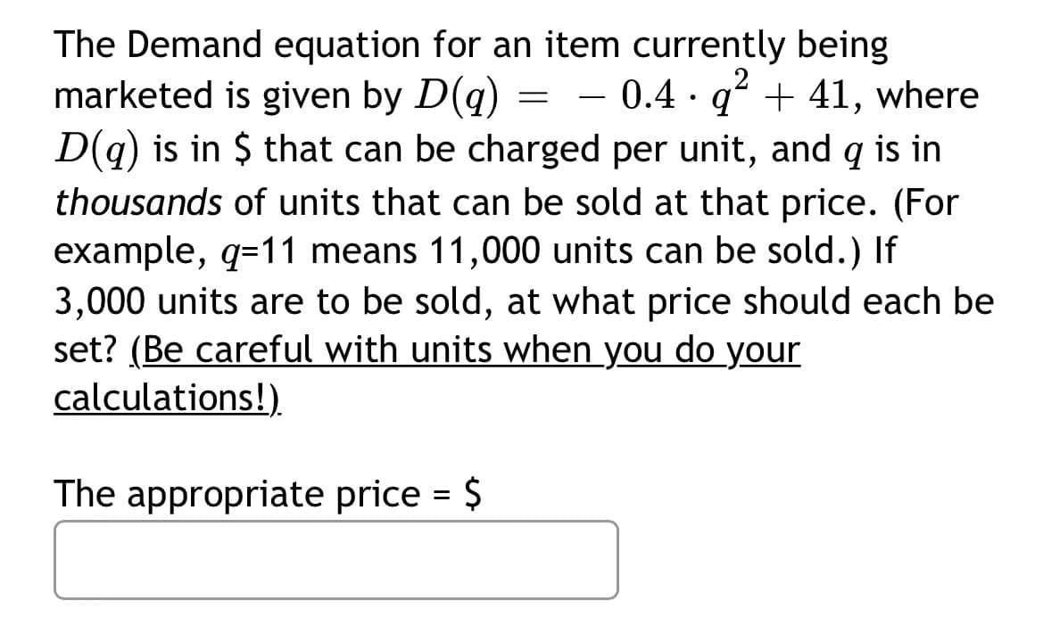 The Demand equation for an item currently being
marketed is given by D(q)
D(g) is in $ that can be charged per unit, and q is in
thousands of units that can be sold at that price. (For
example, q=11 means 11,000 units can be sold.) If
3,000 units are to be sold, at what price should each be
set? (Be careful with units when you do your
calculations!).
- 0.4 · gʻ + 41, where
-
The appropriate price = $
