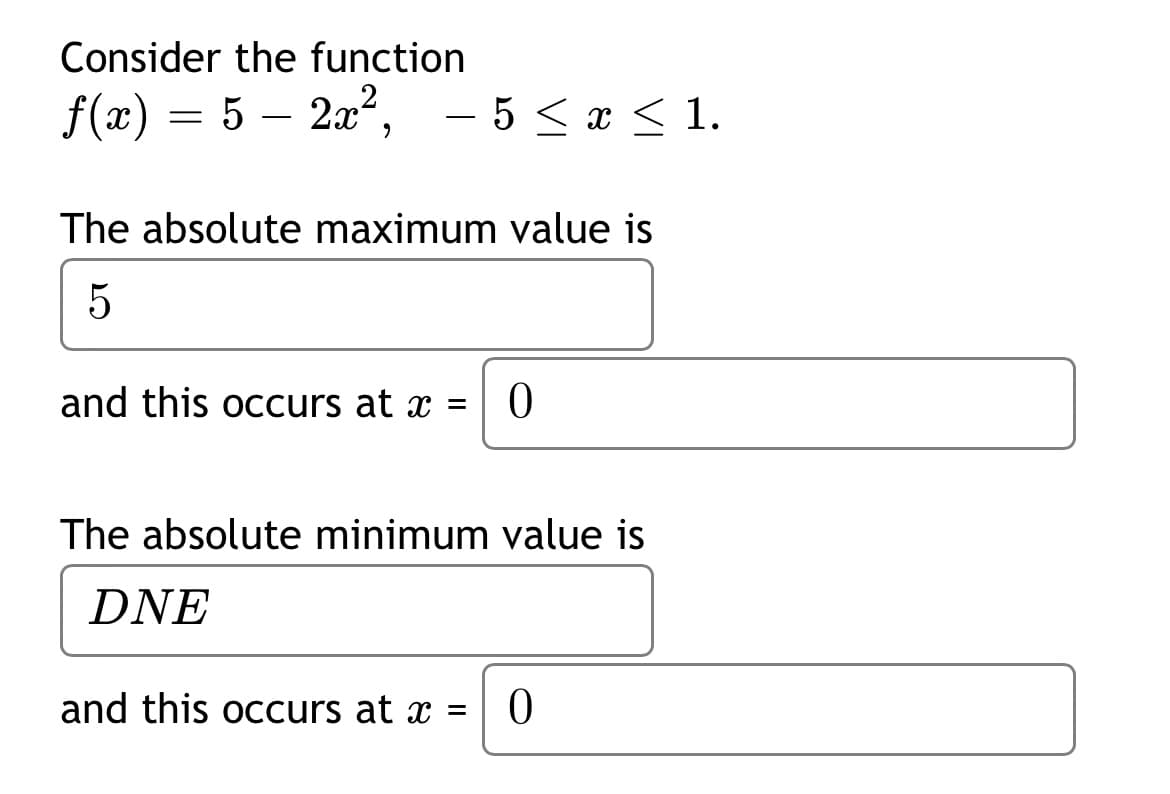 Consider the function
f(x) = 5 – 2a,
- 5 < x < 1.
The absolute maximum value is
5
and this occurs at x =
The absolute minimum value is
DNE
and this occurs at x =
