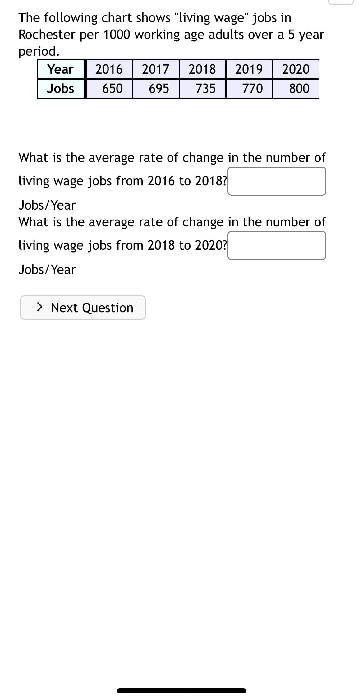 The following chart shows "living wage" jobs in
Rochester per 1000 working age adults over a 5 year
period.
Year
2016
2017
2018
2019
2020
Jobs
650
695
735
770
800
What is the average rate of change in the number of
living wage jobs from 2016 to 2018?
Jobs/Year
What is the average rate of change in the number of
living wage jobs from 2018 to 2020?
Jobs/Year
> Next Question
