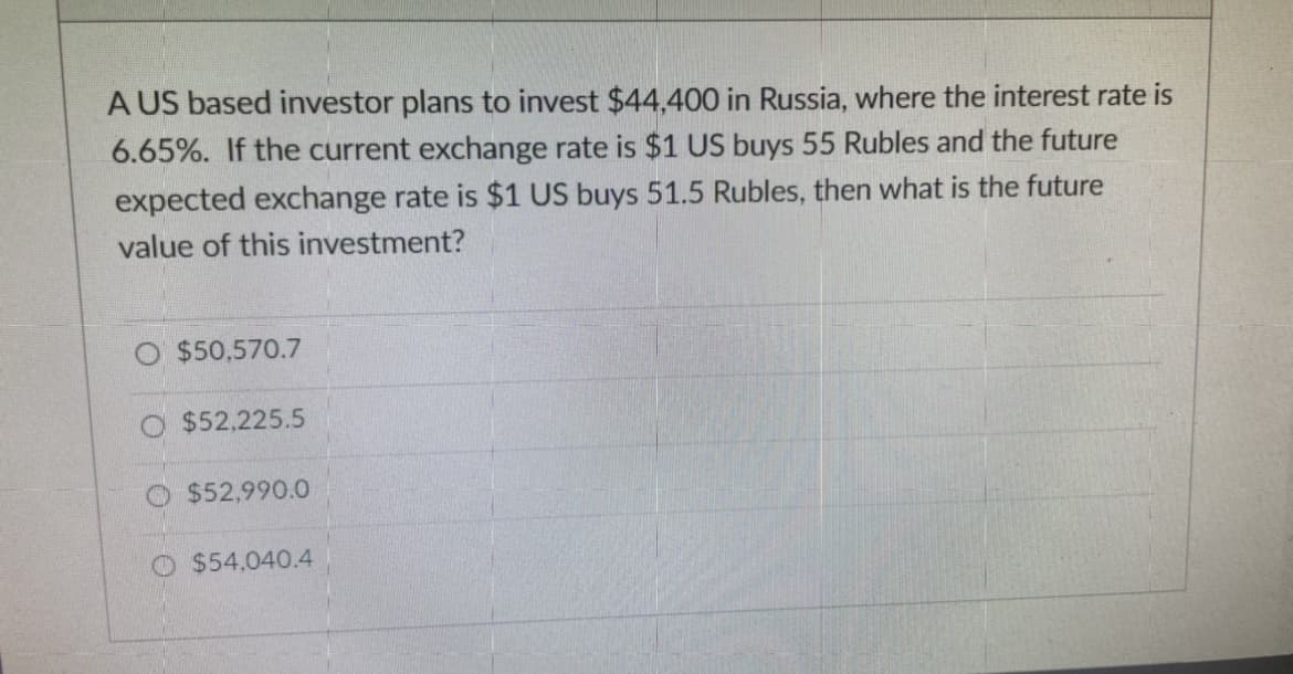 A US based investor plans to invest $44,400 in Russia, where the interest rate is
6.65%. If the current exchange rate is $1 US buys 55 Rubles and the future
expected exchange rate is $1 US buys 51.5 Rubles, then what is the future
value of this investment?
$50,570.7
$52,225.5
$52,990.0
O $54,040.4
