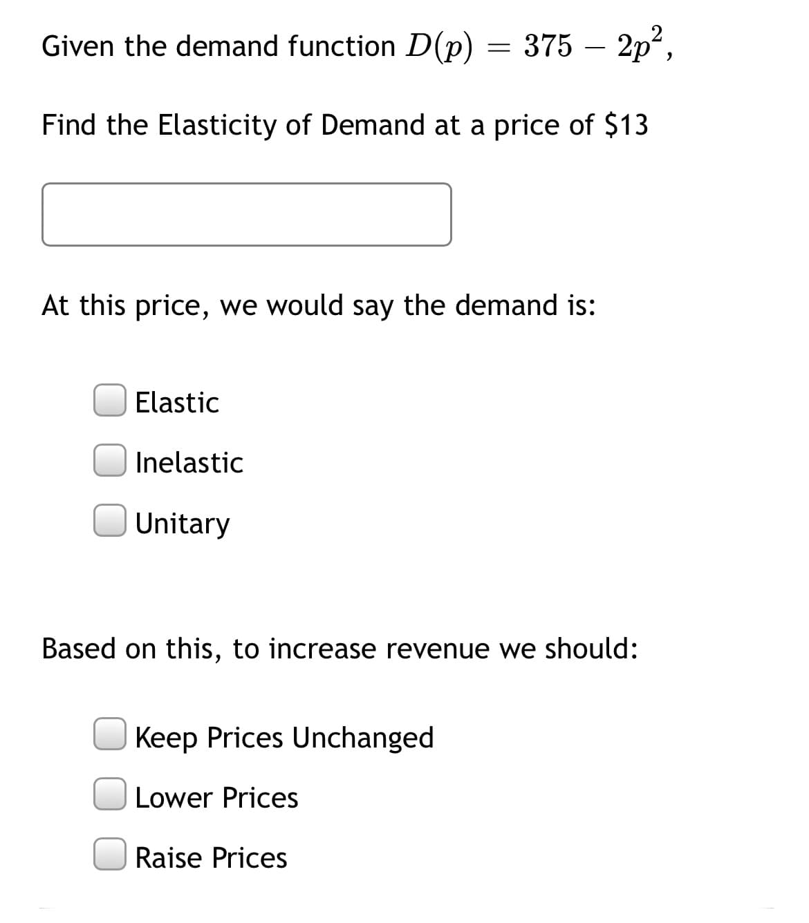 Given the demand function D(p)
375 – 2p,
-
Find the Elasticity of Demand at a price of $13
At this price, we would say the demand is:
Elastic
Inelastic
Unitary
Based on this, to increase revenue we should:
Keep Prices Unchanged
Lower Prices
Raise Prices
