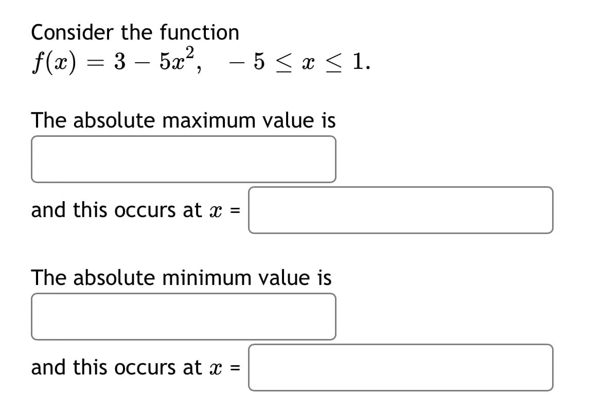 Consider the function
f(x) =
3 – 5x",
- 5 < x < 1.
The absolute maximum value is
and this occurs at x =
The absolute minimum value is
and this occurs at x =
