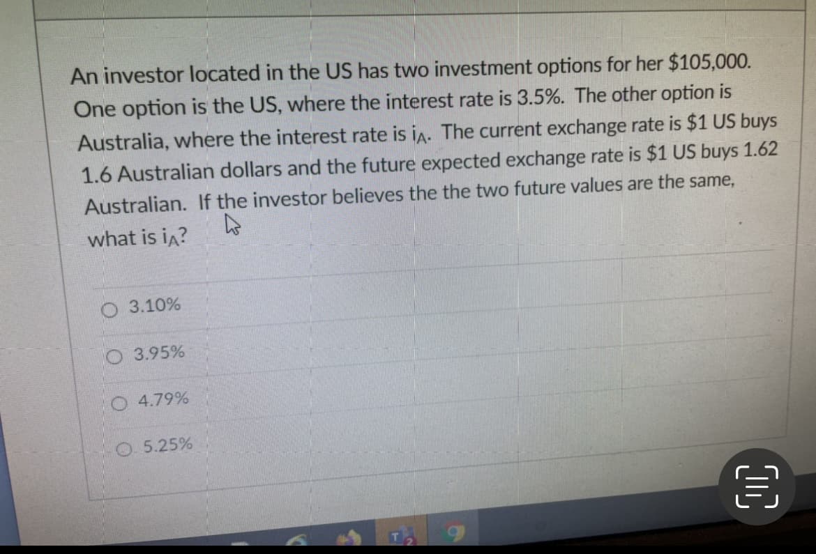 An investor located in the US has two investment options for her $105,000.
One option is the US, where the interest rate is 3.5%. The other option is
Australia, where the interest rate is in. The current exchange rate is $1 US buys
1.6 Australian dollars and the future expected exchange rate is $1 US buys 1.62
Australian. If the investor believes the the two future values are the same,
what is in?
O 3.10%
O3.95%
O4.79%
5.25%
