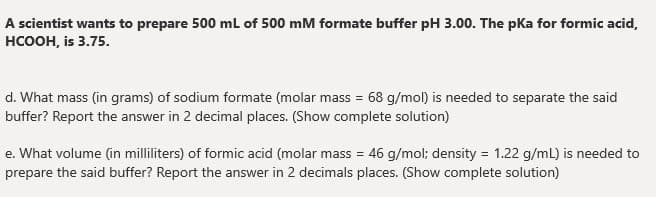 A scientist wants to prepare 500 ml of 500 mM formate buffer pH 3.00. The pKa for formic acid,
нсоон, is 3.75.
d. What mass (in grams) of sodium formate (molar mass = 68 g/mol) is needed to separate the said
buffer? Report the answer in 2 decimal places. (Show complete solution)
e. What volume (in milliliters) of formic acid (molar mass = 46 g/mol; density = 1.22 g/mL) is needed to
%3D
prepare the said buffer? Report the answer in 2 decimals places. (Show complete solution)
