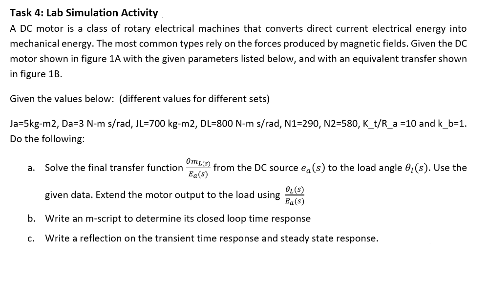 Task 4: Lab Simulation Activity
A DC motor is a class of rotary electrical machines that converts direct current electrical energy into
mechanical energy. The most common types rely on the forces produced by magnetic fields. Given the DC
motor shown in figure 1A with the given parameters listed below, and with an equivalent transfer shown
in figure 1B.
Given the values below: (different values for different sets)
Ja=5kg-m2, Da=3 N-m s/rad, JL=700 kg-m2, DL=800 N-m s/rad, N1=290, N2=580, K_t/R_a =10 and k_b=1.
Do the following:
OmL(s)
from the DC source ea(s) to the load angle 0,(s). Use the
Ea(s)
a.
Solve the final transfer function
OL(s)
given data. Extend the motor output to the load using
Ea(s)
b. Write an m-script to determine its closed loop time response
С.
Write a reflection on the transient time response and steady state response.
