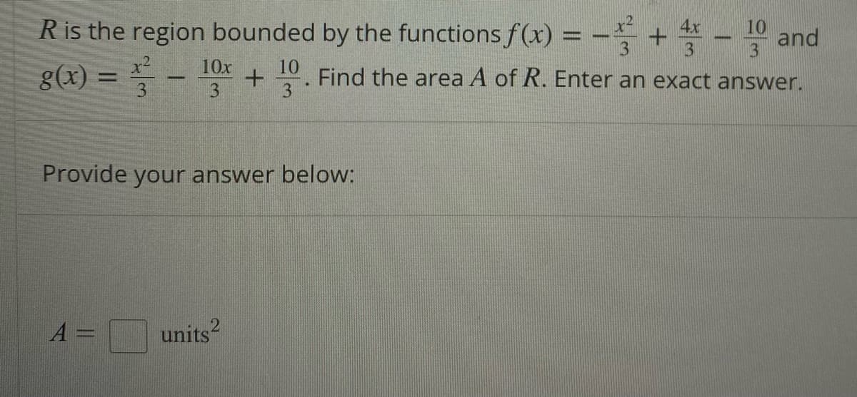 R is the region bounded by the functions f(x) = -² 4x
-+-10 and
3
3
10x
10
g(x)
-
-
Find the area A of R. Enter an exact answer.
+
3
3
3
Provide your answer below:
A=
units2