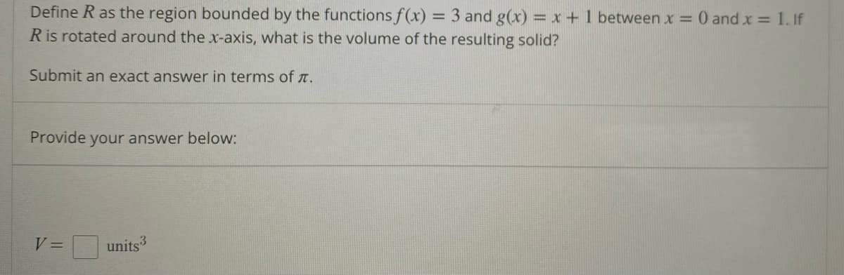 Define R as the region bounded by the functions f(x) = 3 and g(x) = x + 1 between x = 0 and x = 1. If
R is rotated around the x-axis, what is the volume of the resulting solid?
Submit an exact answer in terms of .
Provide your answer below:
V =
units 3