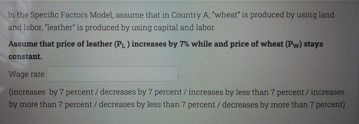 In the Specific Factors Model, assume that in Country A, "wheat" is produced by using land
and labor, "leather" is produced by using capital and labor.
Assume that price of leather (PL ) increases by 7% while and price of wheat (Pw) stays
constant.
Wage rate
(increases by 7 percent / decreases by 7 percent / increases by less than 7 percent / increases
by more than 7 percent / decreases by less than 7 percent / decreases by more than 7 percent)
