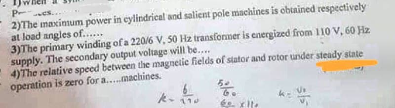 P-
2)The maxinmum power in cylindrical and salient pole machines is obtained respectively
at load angles of.....
3)The primary winding of a 220/6 V, 50 Hz transformer is energized from 110 V, 60 Hz
supply. The secondary output voltage will be...
4)The relative speed between the magnetic fields of stator and rotor under steady state
operation is zero for a...machines.
es..
6o. xlte
